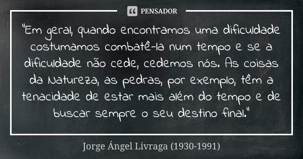 "Em geral, quando encontramos uma dificuldade costumamos combatê-la num tempo e se a dificuldade não cede, ce­de­mos nós. As coisas da Natureza, as pedras,... Frase de Jorge Ángel Livraga (1930-1991).