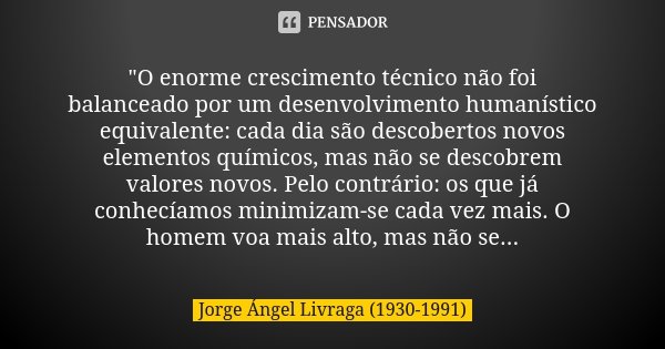 "O enorme crescimento técnico não foi balanceado por um de­senvolvimento humanístico equivalente: cada dia são descobertos novos elementos químicos, mas nã... Frase de Jorge Ángel Livraga (1930-1991).