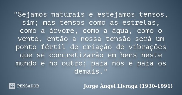 "Sejamos naturais e estejamos tensos, sim; mas tensos como as estrelas, como a árvore, como a água, como o vento, então a nossa tensão será um ponto fértil... Frase de Jorge Ángel Livraga (1930-1991).