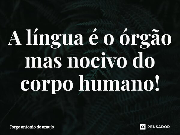 ⁠A língua é o órgão mas nocivo do corpo humano!... Frase de Jorge Antonio de Araújo.