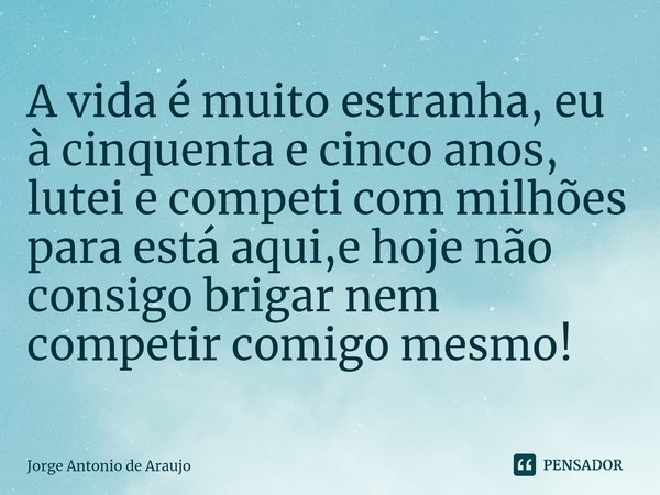 A vida é muito estranha, eu à cinquenta e cinco anos, lutei e competi com milhões para está aqui,e hoje não consigo brigar nem competir comigo mesmo!... Frase de Jorge Antonio de Araújo.