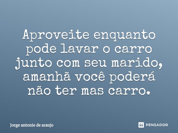 ⁠Aproveite enquanto pode lavar o carro junto com seu marido, amanhã você poderá não ter mas carro.... Frase de Jorge Antonio de Araújo.