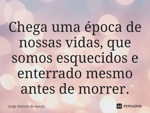 ⁠Chega uma época de nossas vidas, que somos esquecidos e enterrado mesmo antes de morrer.... Frase de Jorge Antonio de Araújo.