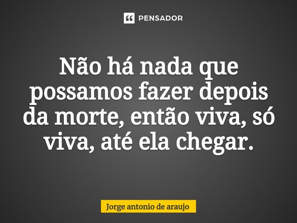 ⁠Não há nada que possamos fazer depois da morte, então viva, só viva, até ela chegar.... Frase de Jorge Antonio de Araújo.