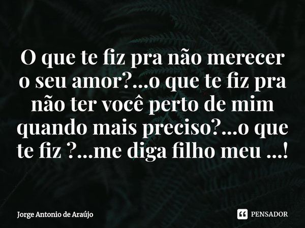 ⁠O que te fiz pra não merecer o seu amor?...o que te fiz pra não ter você perto de mim quando mais preciso?...o que te fiz ?...me diga filho meu ...!... Frase de Jorge Antonio de Araújo.