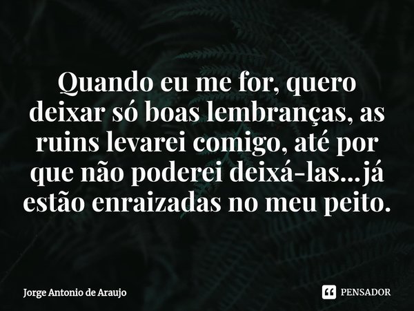 ⁠Quando eu me for, quero deixar só boas lembranças, as ruins levarei comigo, até por que não poderei deixá-las...já estão enraizadas no meu peito.... Frase de Jorge Antonio de Araújo.