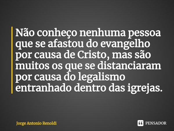 Não conheço nenhuma pessoa que se afastou do evangelho por causa de Cristo, mas são muitos os que se distanciaram por causa do legalismo entranhado dentro das i... Frase de Jorge Antonio Renoldi.