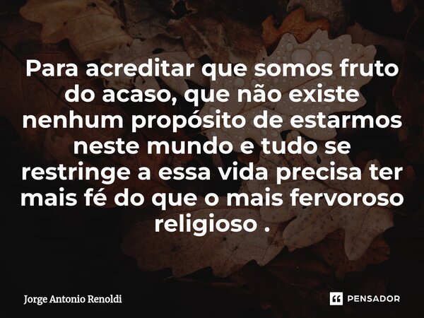 ⁠Para acreditar que somos fruto do acaso, que não existe nenhum propósito de estarmos neste mundo e tudo se restringe a essa vida precisa ter mais fé do que o m... Frase de Jorge Antonio Renoldi.