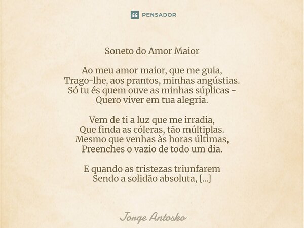 Soneto do Amor Maior Ao meu amor maior, que me guia, Trago-lhe, aos prantos, minhas angústias. Só tu és quem ouve as minhas súplicas - Quero viver em tua aleg... Frase de Jorge Antosko.