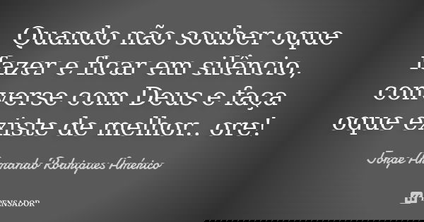 Quando não souber oque fazer e ficar em silêncio, converse com Deus e faça oque existe de melhor.. ore!... Frase de Jorge Armando Rodrigues Américo.