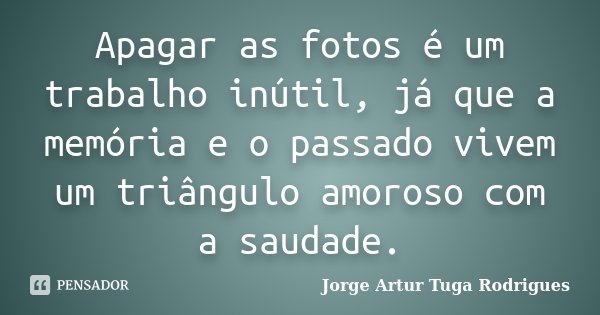 Apagar as fotos é um trabalho inútil, já que a memória e o passado vivem um triângulo amoroso com a saudade.... Frase de Jorge Artur Tuga Rodrigues.