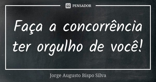 Faça a concorrência ter orgulho de você!... Frase de Jorge Augusto Bispo Silva.