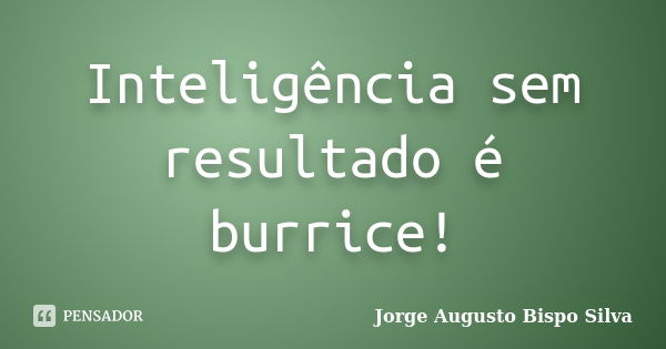 Inteligência sem resultado é burrice!... Frase de Jorge Augusto Bispo Silva.