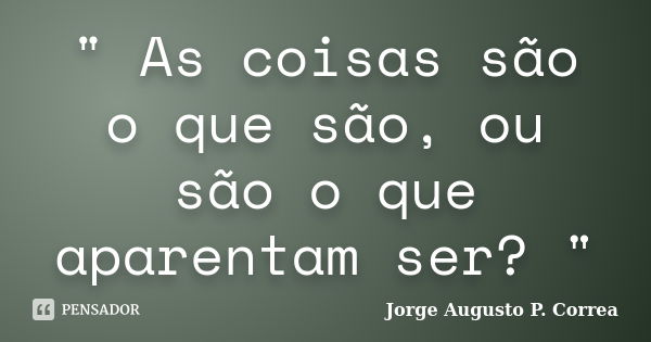 " As coisas são o que são, ou são o que aparentam ser? "... Frase de Jorge Augusto P. Correa.