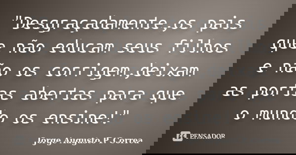 "Desgraçadamente,os pais que não educam seus filhos e não os corrigem,deixam as portas abertas para que o mundo os ensine!"... Frase de Jorge Augusto P. Correa.