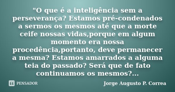 "O que é a inteligência sem a perseverança? Estamos pré-condenados a sermos os mesmos até que a morte ceife nossas vidas,porque em algum momento era nossa ... Frase de Jorge Augusto P. Correa.