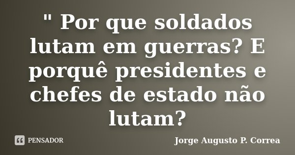 " Por que soldados lutam em guerras? E porquê presidentes e chefes de estado não lutam?... Frase de Jorge Augusto P. Correa.
