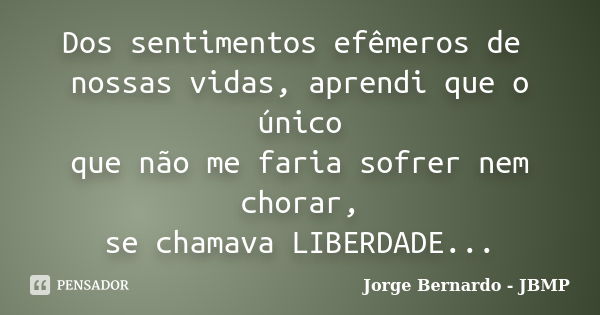 Dos sentimentos efêmeros de nossas vidas, aprendi que o único que não me faria sofrer nem chorar, se chamava LIBERDADE...... Frase de Jorge Bernardo - JBMP.