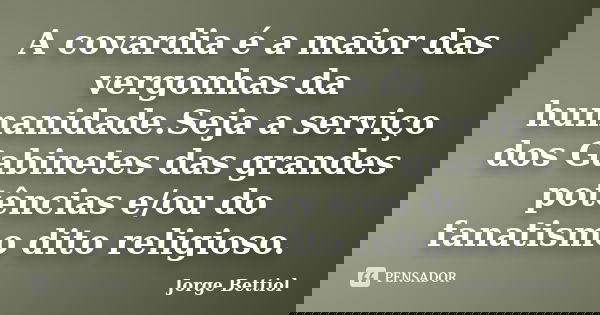 A covardia é a maior das vergonhas da humanidade.Seja a serviço dos Gabinetes das grandes potências e/ou do fanatismo dito religioso.... Frase de Jorge Bettiol.