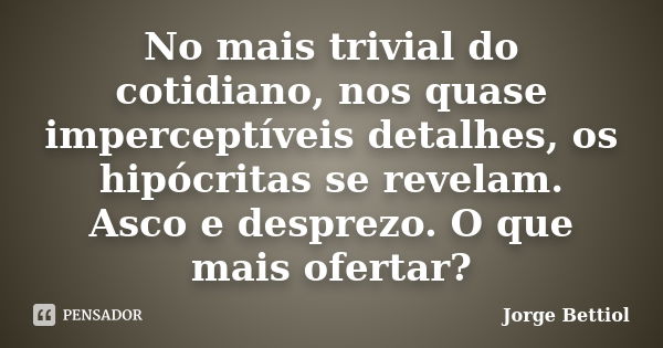 No mais trivial do cotidiano, nos quase imperceptíveis detalhes, os hipócritas se revelam. Asco e desprezo. O que mais ofertar?... Frase de Jorge Bettiol.