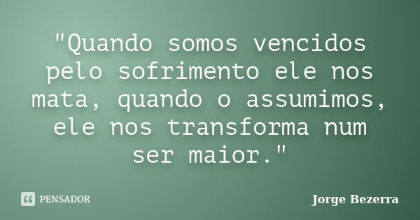 "Quando somos vencidos pelo sofrimento ele nos mata, quando o assumimos, ele nos transforma num ser maior."... Frase de Jorge Bezerra.