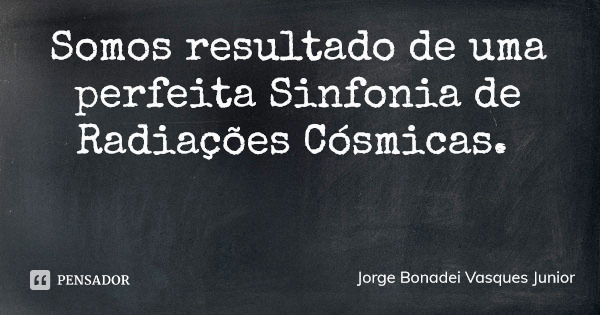Somos resultado de uma perfeita Sinfonia de Radiações Cósmicas.... Frase de Jorge Bonadei Vasques Junior.