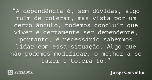 “A dependência é, sem dúvidas, algo ruim de tolerar, mas vista por um certo ângulo, podemos concluir que viver é certamente ser dependente, portanto, é necessár... Frase de Jorge Carvalho.