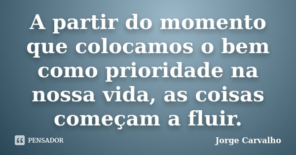 A partir do momento que colocamos o bem como prioridade na nossa vida, as coisas começam a fluir.... Frase de Jorge Carvalho.