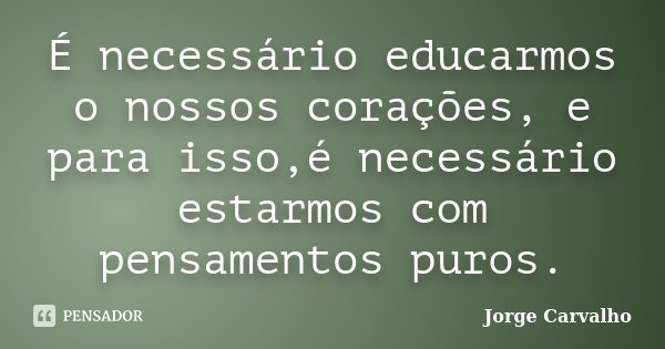 É necessário educarmos o nossos corações, e para isso,é necessário estarmos com pensamentos puros.... Frase de Jorge Carvalho.