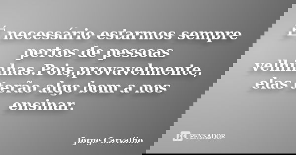 É necessário estarmos sempre pertos de pessoas velhinhas.Pois,provavelmente, elas terão algo bom a nos ensinar.... Frase de Jorge Carvalho.