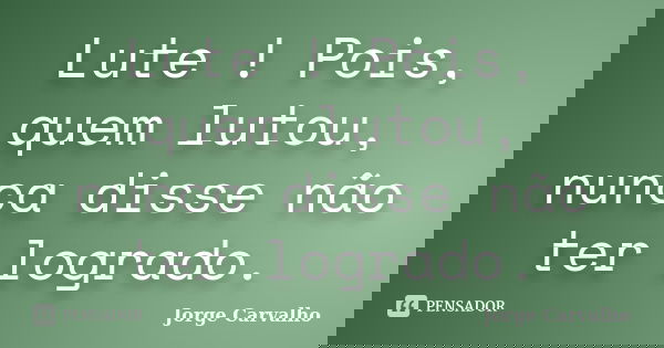 Lute ! Pois, quem lutou, nunca disse não ter logrado.... Frase de Jorge Carvalho.