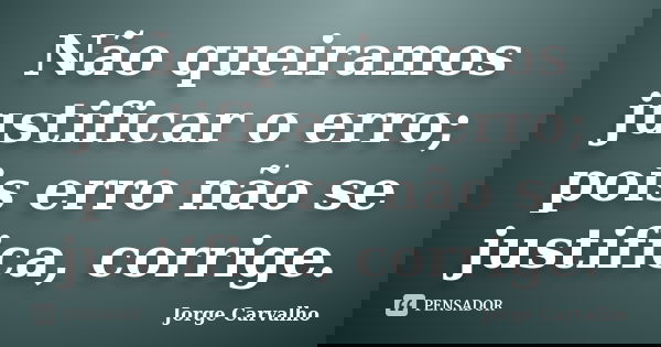 Não queiramos justificar o erro; pois erro não se justifica, corrige.... Frase de Jorge Carvalho.