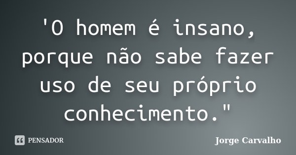 'O homem é insano, porque não sabe fazer uso de seu próprio conhecimento."... Frase de Jorge Carvalho.