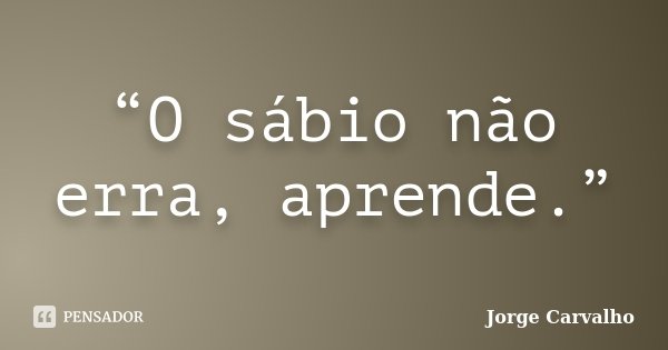 “O sábio não erra, aprende.”... Frase de Jorge Carvalho.