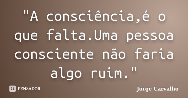 "A consciência,é o que falta.Uma pessoa consciente não faria algo ruim."... Frase de Jorge Carvalho.