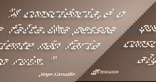 "A consciência,é o que falta.Uma pessoa consciente não faria algo ruim."... Frase de Jorge Carvalho.