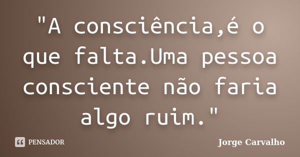 "A consciência,é o que falta.Uma pessoa consciente não faria algo ruim."... Frase de Jorge Carvalho.