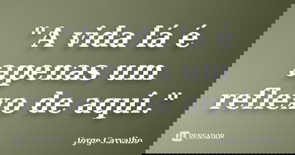 "A vida lá é apenas um reflexo de aqui."... Frase de Jorge Carvalho.