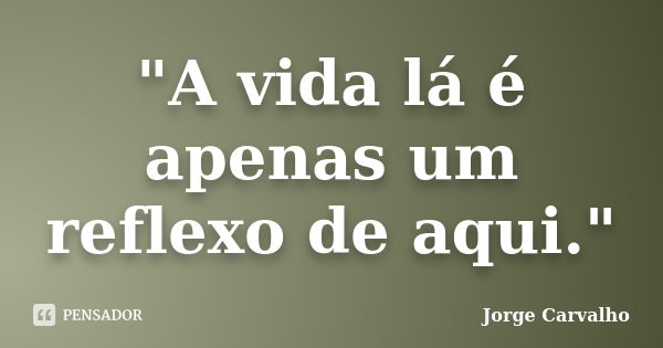 "A vida lá é apenas um reflexo de aqui."... Frase de Jorge Carvalho.