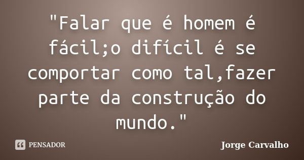 "Falar que é homem é fácil;o difícil é se comportar como tal,fazer parte da construção do mundo."... Frase de Jorge Carvalho.