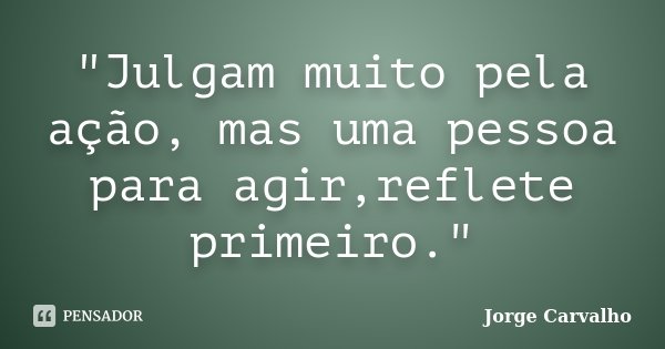 "Julgam muito pela ação, mas uma pessoa para agir,reflete primeiro."... Frase de Jorge Carvalho.