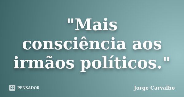 "Mais consciência aos irmãos políticos."... Frase de Jorge Carvalho.