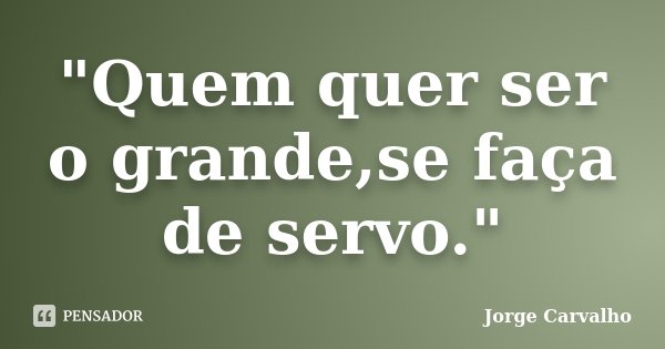 "Quem quer ser o grande,se faça de servo."... Frase de Jorge Carvalho.