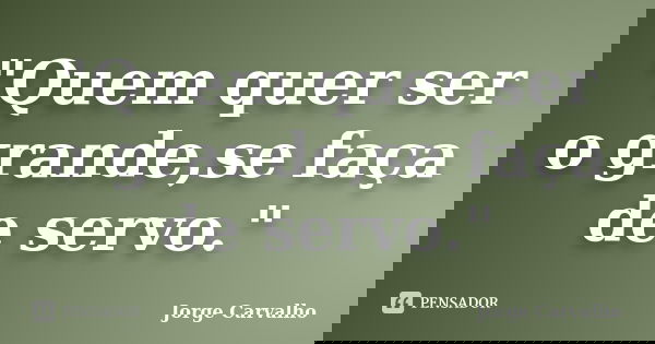 "Quem quer ser o grande,se faça de servo."... Frase de Jorge Carvalho.