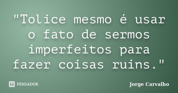 "Tolice mesmo é usar o fato de sermos imperfeitos para fazer coisas ruins."... Frase de Jorge Carvalho.