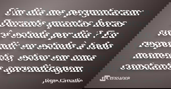 Um dia me perguntaram: Durante quantas horas você estuda por dia ? Eu respondi: eu estudo à todo momento, estou em uma constante aprendizagem.... Frase de Jorge Carvalho.