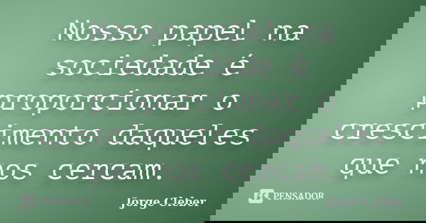 Nosso papel na sociedade é proporcionar o crescimento daqueles que nos cercam.... Frase de Jorge Cleber.