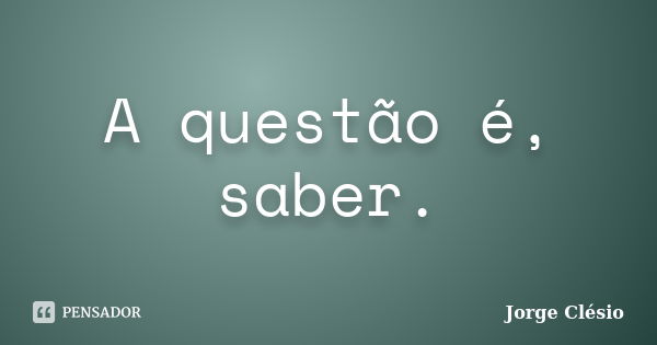 A questão é, saber.... Frase de Jorge Clésio.