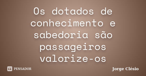 Os dotados de conhecimento e sabedoria são passageiros valorize-os... Frase de Jorge Clésio.