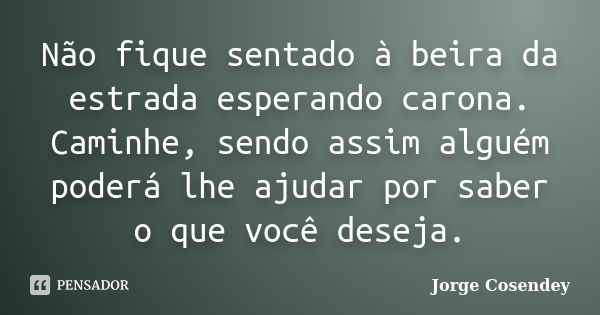 Não fique sentado à beira da estrada esperando carona. Caminhe, sendo assim alguém poderá lhe ajudar por saber o que você deseja.... Frase de Jorge Cosendey.